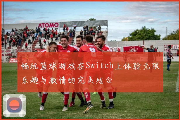 畅玩篮球游戏在Switch上体验无限乐趣与激情的完美结合