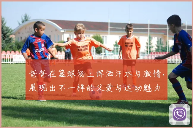 爸爸在篮球场上挥洒汗水与激情，展现出不一样的父爱与运动魅力
