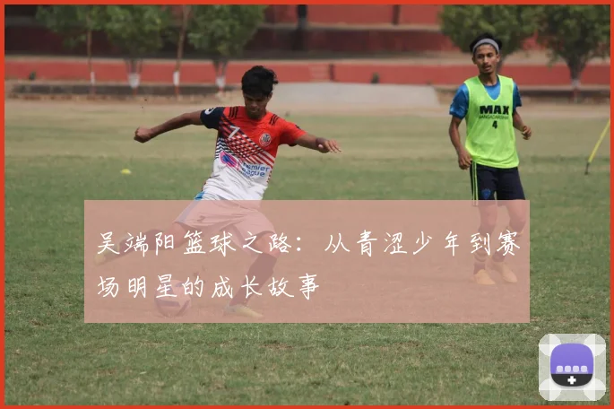 吴端阳篮球之路：从青涩少年到赛场明星的成长故事