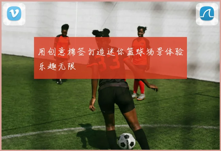 用创意棉签打造迷你篮球场景体验乐趣无限