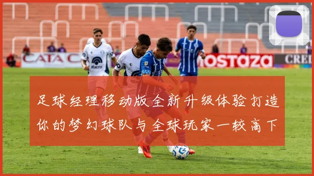 足球经理移动版全新升级体验打造你的梦幻球队与全球玩家一较高下